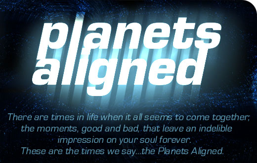 There are times in life when it all seems to come together. The moments, good and bad, that leave an indelible impressoin on your soul forever...these are the times we say the Planets Aligned